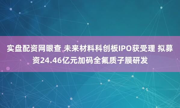 实盘配资网眼查 未来材料科创板IPO获受理 拟募资24.46亿元加码全氟质子膜研发