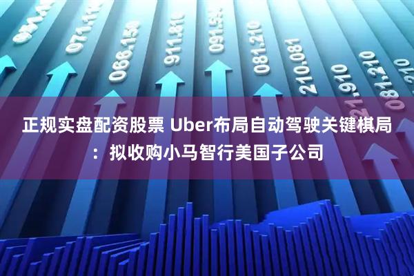正规实盘配资股票 Uber布局自动驾驶关键棋局：拟收购小马智行美国子公司