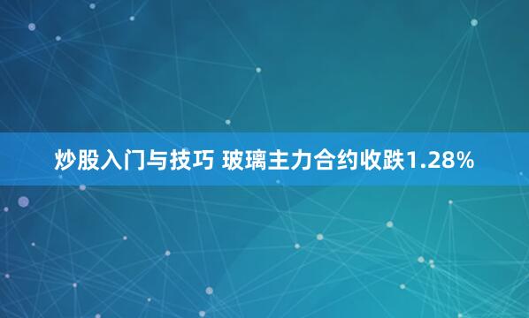 炒股入门与技巧 玻璃主力合约收跌1.28%