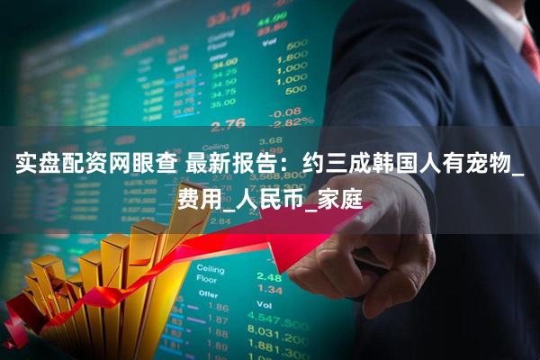 实盘配资网眼查 最新报告：约三成韩国人有宠物_费用_人民币_家庭