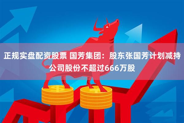正规实盘配资股票 国芳集团：股东张国芳计划减持公司股份不超过666万股