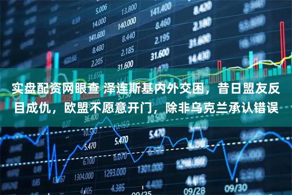 实盘配资网眼查 泽连斯基内外交困，昔日盟友反目成仇，欧盟不愿意开门，除非乌克兰承认错误