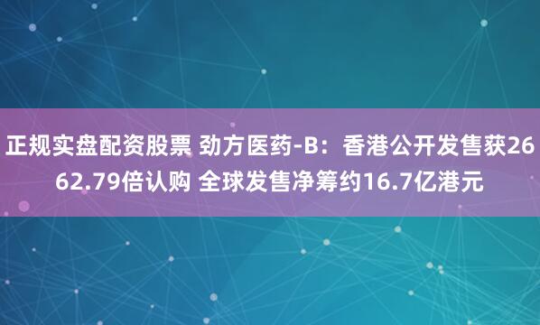 正规实盘配资股票 劲方医药-B：香港公开发售获2662.79倍认购 全球发售净筹约16.7亿港元