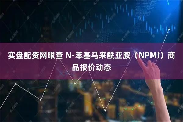 实盘配资网眼查 N-苯基马来酰亚胺（NPMI）商品报价动态