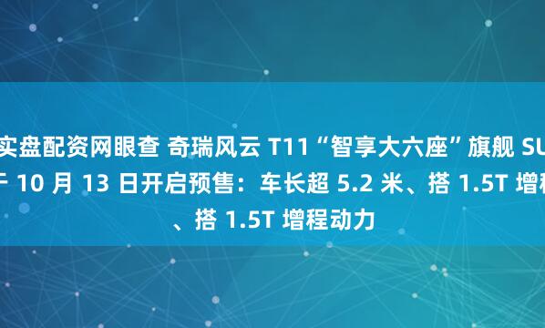 实盘配资网眼查 奇瑞风云 T11“智享大六座”旗舰 SUV 将于 10 月 13 日开启预售：车长超 5.2 米、搭 1.5T 增程动力