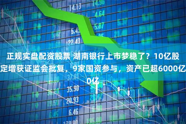 正规实盘配资股票 湖南银行上市梦稳了？10亿股定增获证监会批复，9家国资参与，资产已超6000亿