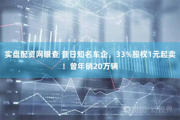 实盘配资网眼查 昔日知名车企，33%股权1元起卖！曾年销20万辆