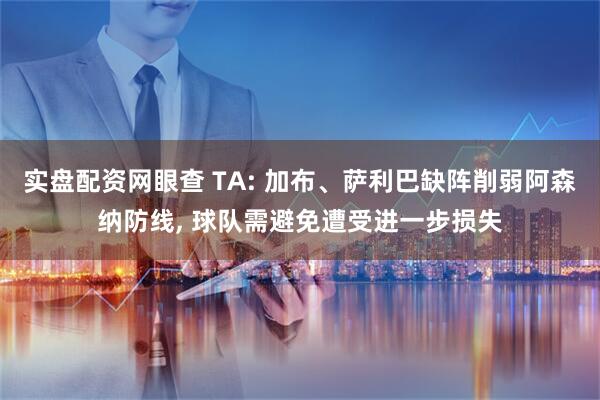 实盘配资网眼查 TA: 加布、萨利巴缺阵削弱阿森纳防线, 球队需避免遭受进一步损失