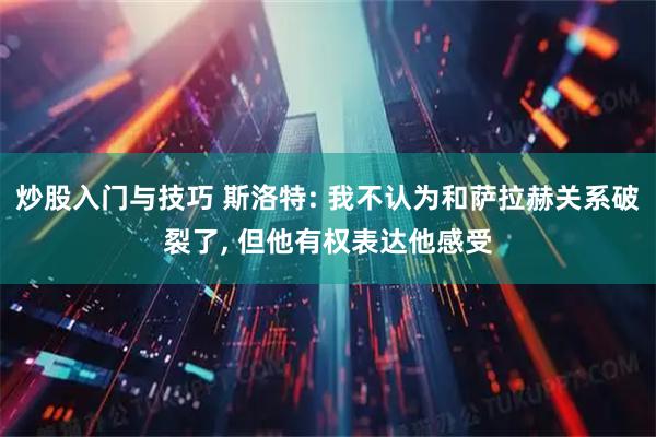 炒股入门与技巧 斯洛特: 我不认为和萨拉赫关系破裂了, 但他有权表达他感受