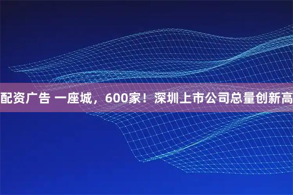 配资广告 一座城，600家！深圳上市公司总量创新高