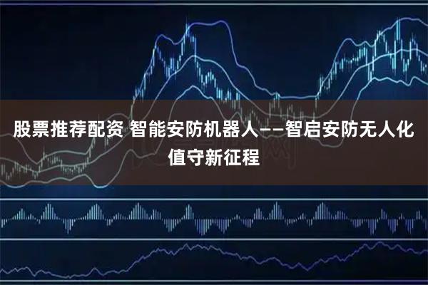 股票推荐配资 智能安防机器人——智启安防无人化值守新征程