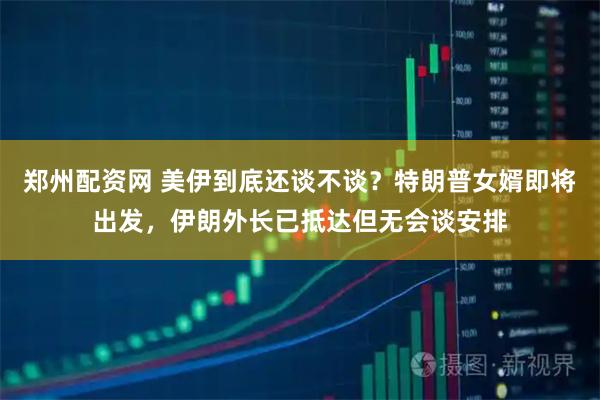 郑州配资网 美伊到底还谈不谈？特朗普女婿即将出发，伊朗外长已抵达但无会谈安排